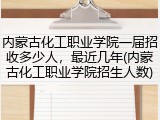 内蒙古化工职业学院一届招收多少人，最近几年(内蒙古化工职业学院招生人数)