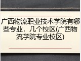 广西物流职业技术学院有哪些专业，几个校区(广西物流学院专业校区)