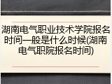 湖南电气职业技术学院报名时间一般是什么时候(湖南电气职院报名时间)