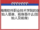 海南软件职业技术学院的创始人是谁，前身是什么(创始人及前身)