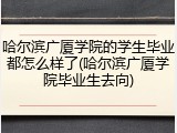 哈尔滨广厦学院的学生毕业都怎么样了(哈尔滨广厦学院毕业生去向)