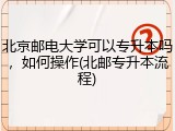 北京邮电大学可以专升本吗，如何操作(北邮专升本流程)