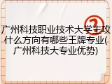 广州科技职业技术大学主攻什么方向有哪些王牌专业(广州科技大专业优势)
