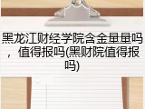 黑龙江财经学院含金量量吗，值得报吗(黑财院值得报吗)