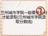 兰州城市学院一般要多少分才能录取(兰州城市学院录取分数线)