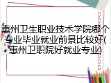 惠州卫生职业技术学院哪个专业毕业就业前景比较好(惠州卫职院好就业专业)