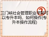 三门峡社会管理职业学院可以专升本吗，如何操作(专升本操作流程)