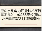 重庆水利电力职业技术学院是不是211或985高校(重庆水电职院是211或985吗)