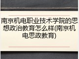 南京机电职业技术学院的思想政治教育怎么样(南京机电思政教育)