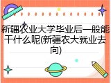 新疆农业大学毕业后一般能干什么呢(新疆农大就业去向)