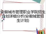 安徽城市管理职业学院招生计划详细分析(安徽城管招生计划)