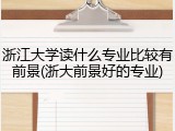 浙江大学读什么专业比较有前景(浙大前景好的专业)