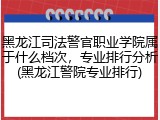 黑龙江司法警官职业学院属于什么档次，专业排行分析(黑龙江警院专业排行)