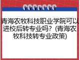 青海农牧科技职业学院可以进校后转专业吗？(青海农牧科技转专业政策)
