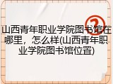 山西青年职业学院图书馆在哪里，怎么样(山西青年职业学院图书馆位置)