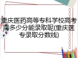重庆医药高等专科学校高考需多少分能录取呢(重庆医专录取分数线)