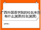 广西外国语学院的校名来历有什么渊源(校名渊源)