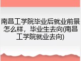 南昌工学院毕业后就业前景怎么样，毕业生去向(南昌工学院就业去向)