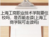 上海工商职业技术学院要住校吗，是否能走读(上海工商学院可走读吗)