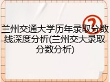 兰州交通大学历年录取分数线深度分析(兰州交大录取分数分析)
