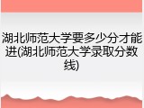 湖北师范大学要多少分才能进(湖北师范大学录取分数线)