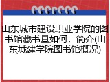 山东城市建设职业学院的图书馆藏书量如何，简介(山东城建学院图书馆概况)