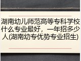 湖南幼儿师范高等专科学校什么专业最好，一年招多少人(湖南幼专优势专业招生)