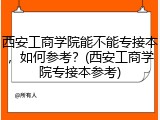西安工商学院能不能专接本，如何参考？(西安工商学院专接本参考)