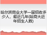 哈尔滨商业大学一届招收多少人，最近几年(哈商大近年招生人数)