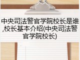 中央司法警官学院校长是谁,校长基本介绍(中央司法警官学院校长)