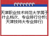 天津职业技术师范大学属于什么档次，专业排行分析(天津技师大专业排行)