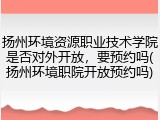 扬州环境资源职业技术学院是否对外开放，要预约吗(扬州环境职院开放预约吗)