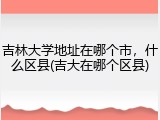 吉林大学地址在哪个市，什么区县(吉大在哪个区县)