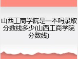 山西工商学院是一本吗录取分数线多少(山西工商学院分数线)