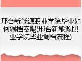 邢台新能源职业学院毕业如何调档案呢(邢台新能源职业学院毕业调档流程)