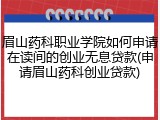 眉山药科职业学院如何申请在读间的创业无息贷款(申请眉山药科创业贷款)