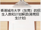 香港城市大学（东莞）的招生人数和计划解读(港莞招生计划)