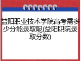 益阳职业技术学院高考需多少分能录取呢(益阳职院录取分数)