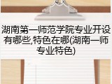 湖南第一师范学院专业开设有哪些,特色在哪(湖南一师专业特色)