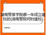 湖南警察学院哪一年成立建校的(湖南警院何时建校)