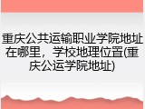 重庆公共运输职业学院地址在哪里，学校地理位置(重庆公运学院地址)