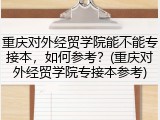 重庆对外经贸学院能不能专接本，如何参考？(重庆对外经贸学院专接本参考)