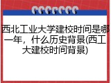 西北工业大学建校时间是哪一年，什么历史背景(西工大建校时间背景)
