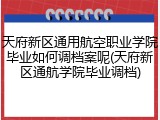 天府新区通用航空职业学院毕业如何调档案呢(天府新区通航学院毕业调档)