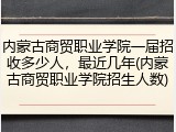 内蒙古商贸职业学院一届招收多少人，最近几年(内蒙古商贸职业学院招生人数)