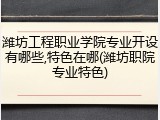 潍坊工程职业学院专业开设有哪些,特色在哪(潍坊职院专业特色)