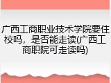 广西工商职业技术学院要住校吗，是否能走读(广西工商职院可走读吗)