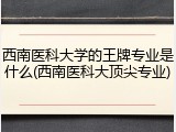 西南医科大学的王牌专业是什么(西南医科大顶尖专业)