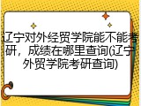 辽宁对外经贸学院能不能考研，成绩在哪里查询(辽宁外贸学院考研查询)