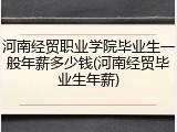 河南经贸职业学院毕业生一般年薪多少钱(河南经贸毕业生年薪)
